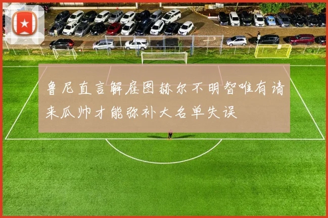 鲁尼直言解雇图赫尔不明智唯有请来瓜帅才能弥补大名单失误