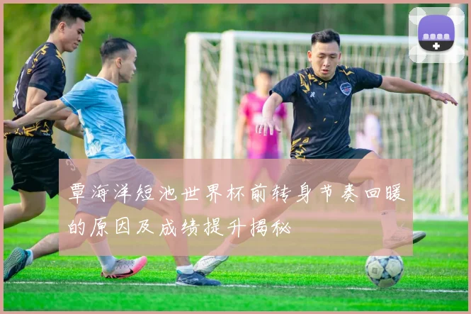 覃海洋短池世界杯前转身节奏回暖的原因及成绩提升揭秘