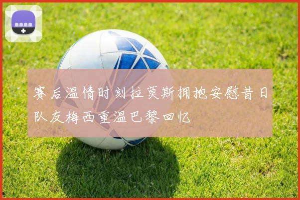 赛后温情时刻拉莫斯拥抱安慰昔日队友梅西重温巴黎回忆