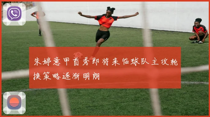 朱婷意甲首秀即将来临球队主攻轮换策略逐渐明朗