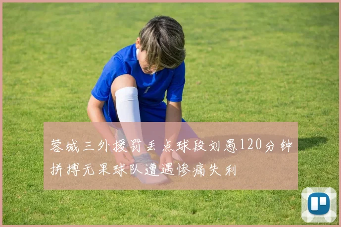 蓉城三外援罚丢点球段刘愚120分钟拼搏无果球队遭遇惨痛失利