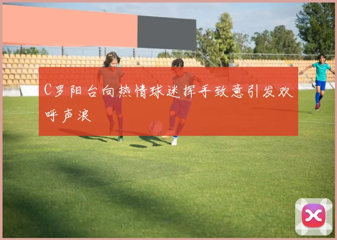 C罗阳台向热情球迷挥手致意引发欢呼声浪