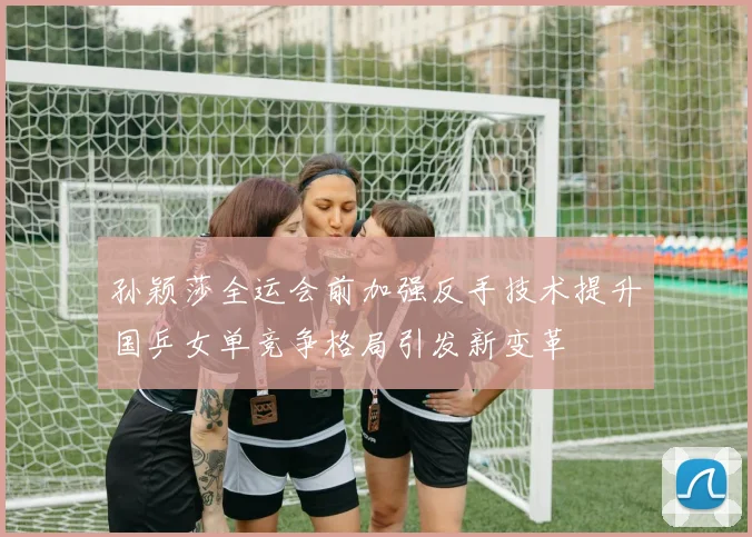 孙颖莎全运会前加强反手技术提升国乒女单竞争格局引发新变革