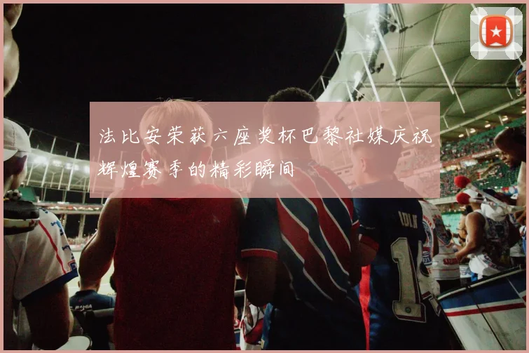 法比安荣获六座奖杯巴黎社媒庆祝辉煌赛季的精彩瞬间