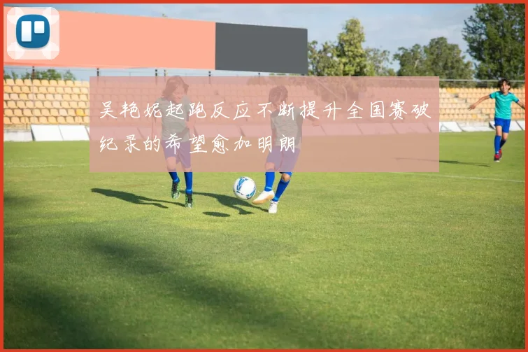 吴艳妮起跑反应不断提升全国赛破纪录的希望愈加明朗