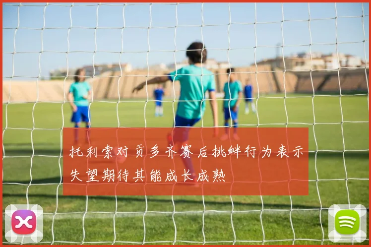 托利索对贡多齐赛后挑衅行为表示失望期待其能成长成熟