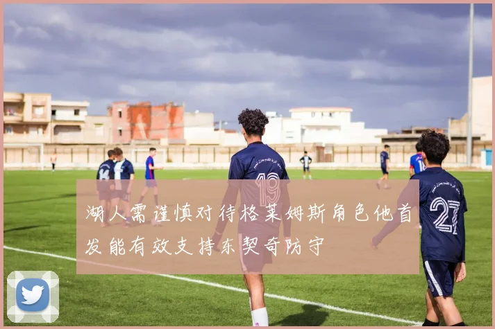 湖人需谨慎对待格莱姆斯角色他首发能有效支持东契奇防守