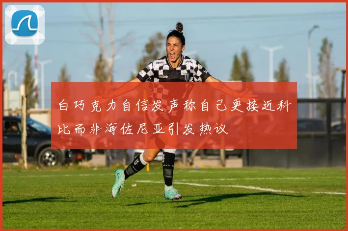 白巧克力自信发声称自己更接近科比而非海佐尼亚引发热议
