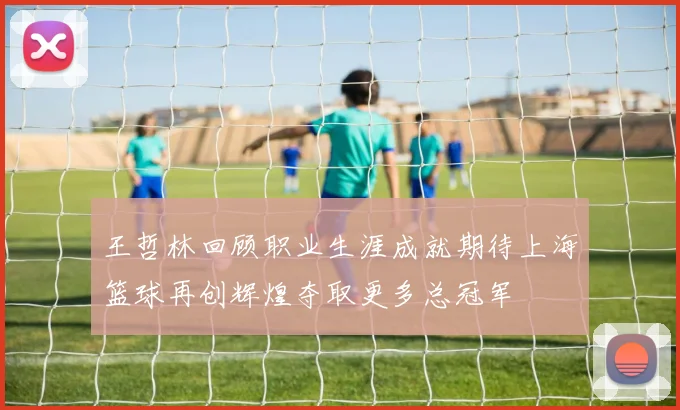 王哲林回顾职业生涯成就期待上海篮球再创辉煌夺取更多总冠军